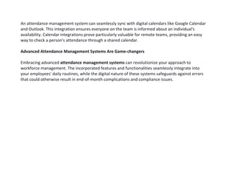 An attendance management system can seamlessly sync with digital calendars like Google Calendar
and Outlook. This integration ensures everyone on the team is informed about an individual's
availability. Calendar integrations prove particularly valuable for remote teams, providing an easy
way to check a person's attendance through a shared calendar.
Advanced Attendance Management Systems Are Game-changers
Embracing advanced attendance management systems can revolutionize your approach to
workforce management. The incorporated features and functionalities seamlessly integrate into
your employees' daily routines, while the digital nature of these systems safeguards against errors
that could otherwise result in end-of-month complications and compliance issues.
 