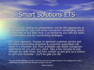 Smart Solutions ETS Real Estate Transaction Coordinating Thank you for visiting our presentation and for the opportunity to be considered for your real estate transaction coordinating needs. The purpose of this slide show is to familiarize you with our team, our philosophy and our coordinating strategies. Our team approach, focuses on personal customer service and unrivaled coordinating programs & consumer guarantees will result in a smoother and more profitable real estate transaction experience for you and your client. Take a few minutes to look through our slide show, and then contact us and give us a chance to earn your business - you'll be glad you did. &quot;You can achieve anything you want in life if you have the courage to dream it, the intelligence to make a realistic plan, and the will to see that plan through to the end.“ Sidney Friedman 