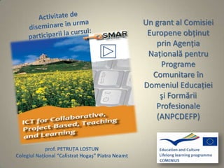 Un grant al Comisiei
                                                    Europene obţinut
                                                      prin Agenţia
                                                    Naţională pentru
                                                        Programe
                                                     Comunitare în
                                                   Domeniul Educaţiei
                                                       şi Formării
                                                      Profesionale
                                                      (ANPCDEFP)


             prof. PETRUŢA LOSTUN
Colegiul Naţional “Calistrat Hogaş” Piatra Neamţ
 