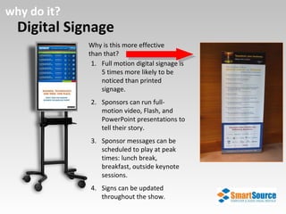 Digital Signage why do it? Why is this more effective than that?  Full motion digital signage is 5 times more likely to be noticed than printed signage. Sponsors can run full-motion video, Flash, and PowerPoint presentations to tell their story. Sponsor messages can be scheduled to play at peak times: lunch break, breakfast, outside keynote sessions. Signs can be updated throughout the show. 