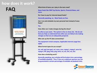FAQ how does it work? What kind of items can I play in the text crawl? News feeds like CNN Top Stories, Sports, Financial News, and more. Do I have to pay for Internet-based feeds? Generally speaking, no.  Most feeds are free. Can I run and schedule my own personal text instead of news feeds? Yes. How often can I make changes during the show? As often as you want.  The system is live on show site.  We do ask that you help us understand how often you are likely to be making changes so that we are adequately prepared. Who sets up the PC data connectivity? The equipment rental company. Applicable internet usage fees apply. What format types do you accept? txt, swf, ppt (not pps), avi, wmv, mov, mpeg-1, mpeg-2, wmv hd, mpeg-4, tiff, jpeg, bmp, png, html, rss, xls, xml, nss, doc How does scheduling work? Generally speaking, your ad play will be broken into a percentage of available playback.  Thus, if you are a platinum sponsor you can be guaranteed a certain percentage of available ad playback slots . 