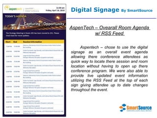 Digital Signage  By SmartSource AspenTech – Ovearall Room Agenda  w/ RSS Feed  Aspentech – chose to use the digital signage as an overall event agenda allowing there conference attendees as quick way to locate there session and room location without having to open up there conference program. We were also able to provide live updated event information utilizing the RSS Feed at the top of each sign giving attendee up to date changes throughout the event.  