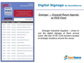Digital Signage  By SmartSource Grainger  – Ovearall Room Agenda  w/ RSS Feed  Grainger Industrial Supplies – chose to use the digital signage at there annual event. We had 10 40” LCD monitors located at strategic locations around the venue.  