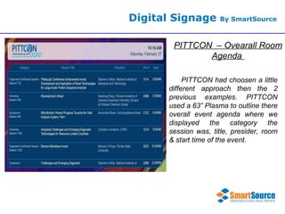 Digital Signage  By SmartSource PITTCON  – Ovearall Room Agenda  PITTCON had choosen a little different approach then the 2 previous examples. PITTCON used a 63” Plasma to outline there overall event agenda where we displayed the category the session was, title, presider, room & start time of the event.  