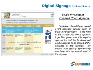 Digital Signage  By SmartSource Eagle Investment  – Ovearall Room Agenda  Eagle had placed these overall event agendas outside each of there meal functions. To the right of the screen you see a sponsor logo. This group was able to get a sponsor for both the lunch as well as the agenda to be placed at the entrance of the function. This shows how getting sponsorship can help with the overall cost of the signage  