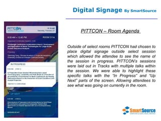 Digital Signage  By SmartSource PITTCON – Room Agenda  Outside of select rooms PITTCON had chosen to place digital signage outside select session which allowed the attendee to see the name of the session in progress. PITTCON’s sessions were laid out in Tracks with multiple talks within the session. We were able to highlight these specific talks with the “In Progress” and “Up Next” parts of the screen. Allowing attendees to see what was going on currently in the room. 