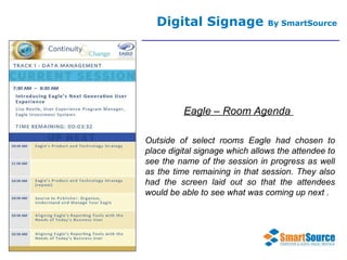 Digital Signage  By SmartSource Eagle – Room Agenda  Outside of select rooms Eagle had chosen to place digital signage which allows the attendee to see the name of the session in progress as well as the time remaining in that session. They also had the screen laid out so that the attendees would be able to see what was coming up next . 