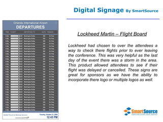 Digital Signage  By SmartSource Lockheed Martin – Flight Board Lockheed had chosen to over the attendees a way to check there flights prior to ever leaving the conference. This was very helpful as the last day of the event there was a storm in the area. This product allowed attendees to see if their flight was delayed or cancelled. These signs are great for sponsors as we have the ability to incorporate there logo or multiple logos as well. 