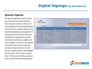 Our dynamic agenda solution is great way to ensure your event will be on time and your customers will be well informed about the upcoming speakers and activity. This solution allows you to dynamically populate your agenda. Our software will communicate with your spreadsheet to display the accurate information, and you can update and make changes in real time. The agenda will continuously scroll to show the complete lineup of events. Current activity is clearly shown in the highlight bar at the top. There is also a session timer in the corner to help your guests arrive timely to the next presentation. Digital Signage  By SmartSource Dynamic Agenda 