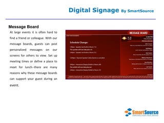 At large events it is often hard to find a friend or colleague. With our message boards, guests can post personalized messages on our screens for others to view. Set up meeting times or define a place to meet for lunch--there are many reasons why these message boards can support your guest during an  event. Digital Signage  By SmartSource Message Board 