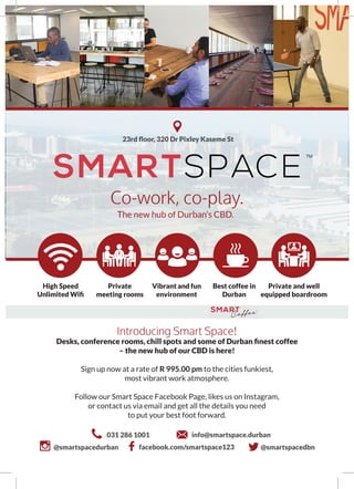 TM
Introducing Smart Space!
Desks, conference rooms, chill spots and some of Durban finest coffee
– the new hub of our CBD is here!
Sign up now at a rate of R 995.00 pm to the cities funkiest,
most vibrant work atmosphere.
Follow our Smart Space Facebook Page, likes us on Instagram,
or contact us via email and get all the details you need
to put your best foot forward.
Co-work, co-play.
The new hub of Durban’s CBD.
High Speed
Unlimited Wifi
Private and well
equipped boardroom
Private
meeting rooms
Vibrant and fun
environment
Best coffee in
Durban
23rd floor, 320 Dr Pixley Kaseme St
031 286 1001 info@smartspace.durban
@smartspacedurban facebook.com/smartspace123 @smartspacedbn
 
