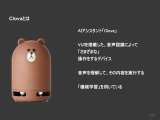 Clovaとは
AIアシスタント「Clova」
VUIを搭載した、音声認識によって
「さまざまな」
操作をするデバイス
音声を理解して、その内容を実行する
「機械学習」を用いている
 