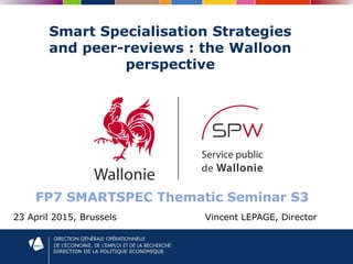 DIRECTION DE LA POLITIQUE ECONOMIQUE
Smart Specialisation Strategies
and peer-reviews : the Walloon
perspective
23 April 2015, Brussels Vincent LEPAGE, Director
FP7 SMARTSPEC Thematic Seminar S3
 
