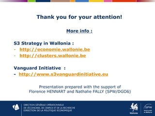 DIRECTION DE LA POLITIQUE ECONOMIQUE
Thank you for your attention!
More info :
S3 Strategy in Wallonia :
- http://economie.wallonie.be
- http://clusters.wallonie.be
Vanguard Initiative :
- http://www.s3vanguardinitiative.eu
Presentation prepared with the support of
Florence HENNART and Nathalie FALLY (SPW/DGO6)
 