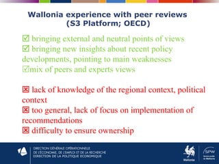 DIRECTION DE LA POLITIQUE ECONOMIQUE
Wallonia experience with peer reviews
(S3 Platform; OECD)
 bringing external and neutral points of views
 bringing new insights about recent policy
developments, pointing to main weaknesses
mix of peers and experts views
 lack of knowledge of the regional context, political
context
 too general, lack of focus on implementation of
recommendations
 difficulty to ensure ownership
 