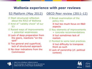 DIRECTION DE LA POLITIQUE ECONOMIQUE
Wallonia experience with peer reviews
 Start structured reflection
about the RIS3 of Wallonia
 Kind of “validity check” of our
S3
 Raised ways of improvements
+ potential weaknesses
 Lack of deep preparation from
the peers, reactions “on the
spot”
 Too general and superficial,
lack of structured approach
 No clear indications from the
Commission
 Broad examination of the
policy mix
 but too much focus on R&D
aspects
 Key elements of improvements
+ concrete recommendations
 but sometimes lack of
realism
 Pointed to some best practices
 but difficulty to transpose
them as such
 Lack of ownership (cf. political
context)
S3 Platform (May 2012) OECD Peer review (2011-12)
 