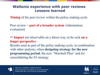 DIRECTION DE LA POLITIQUE ECONOMIQUE
Wallonia experience with peer reviews
Lessons learned
Timing of the peer review within the policy making cycle
Peer review = part of a broader system (information;
evaluation)
 Impact not observable on a direct way, to be seek on a
longer perspective :
Results used as part of the policy making cycle, in combination
with other analysis, when designing strategy for the new
programming period, the new “Marshall Plan” and for
consolidating the S3 strategy
 