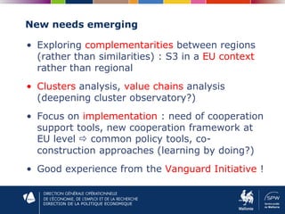 DIRECTION DE LA POLITIQUE ECONOMIQUE
New needs emerging
• Exploring complementarities between regions
(rather than similarities) : S3 in a EU context
rather than regional
• Clusters analysis, value chains analysis
(deepening cluster observatory?)
• Focus on implementation : need of cooperation
support tools, new cooperation framework at
EU level  common policy tools, co-
construction approaches (learning by doing?)
• Good experience from the Vanguard Initiative !
 