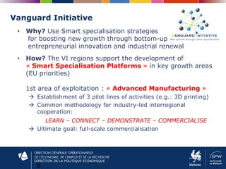 DIRECTION DE LA POLITIQUE ECONOMIQUE
Vanguard Initiative
8
• Why? Use Smart specialisation strategies
for boosting new growth through bottom-up
entrepreneurial innovation and industrial renewal
• How? The VI regions support the development of
« Smart Specialisation Platforms » in key growth areas
(EU priorities)
1st area of exploitation : « Advanced Manufacturing »
 Establishment of 3 pilot lines of activities (e.g.: 3D printing)
 Common methodology for industry-led interregional
cooperation:
LEARN – CONNECT – DEMONSTRATE – COMMERCIALISE
 Ultimate goal: full-scale commercialisation
 
