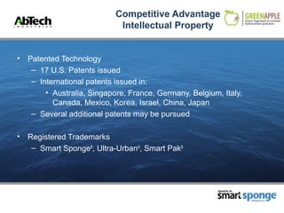 Competitive Advantage
                             Intellectual Property


•   Patented Technology
     – 17 U.S. Patents issued
     – International patents issued in:
         • Australia, Singapore, France, Germany, Belgium, Italy,
           Canada, Mexico, Korea, Israel, China, Japan
     – Several additional patents may be pursued

•   Registered Trademarks
     – Smart Sponge®, Ultra-Urban®, Smart Pak®




                                                          MAKERS OF



                                                                      PRODUCTS
 