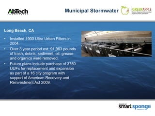 Municipal Stormwater


Long Beach, CA

•   Installed 1900 Ultra Urban Filters in
    2004.
•   Over 3 year period est. 91,963 pounds
    of trash, debris, sediment, oil, grease
    and organics were removed.
•   Future plans include purchase of 3750
    UUFs for replacement and expansion
    as part of a 16 city program with
    support of American Recovery and
    Reinvestment Act 2009.




                                                           MAKERS OF



                                                                       PRODUCTS
 