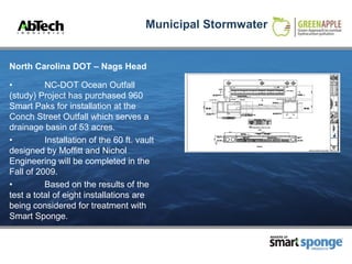 Municipal Stormwater


North Carolina DOT – Nags Head

•         NC-DOT Ocean Outfall
(study) Project has purchased 960
Smart Paks for installation at the
Conch Street Outfall which serves a
drainage basin of 53 acres.
•         Installation of the 60 ft. vault
designed by Moffitt and Nichol
Engineering will be completed in the
Fall of 2009.
•         Based on the results of the
test a total of eight installations are
being considered for treatment with
Smart Sponge.

                                                              MAKERS OF



                                                                          PRODUCTS
 