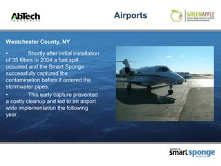 Airports

Westchester County, NY

•          Shortly after initial installation
of 35 filters in 2004 a fuel spill
occurred and the Smart Sponge
successfully captured the
contamination before it entered the
stormwater pipes.
•          This early capture prevented
a costly cleanup and led to an airport
wide implementation the following
year.




                                                           MAKERS OF



                                                                       PRODUCTS
 