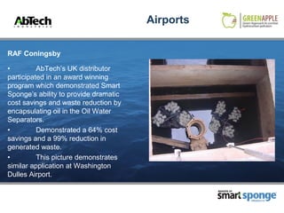 Airports

RAF Coningsby

•         AbTech’s UK distributor
participated in an award winning
program which demonstrated Smart
Sponge’s ability to provide dramatic
cost savings and waste reduction by
encapsulating oil in the Oil Water
Separators.
•         Demonstrated a 64% cost
savings and a 99% reduction in
generated waste.
•         This picture demonstrates
similar application at Washington
Dulles Airport.

                                                  MAKERS OF



                                                              PRODUCTS
 