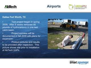 Airports

Dallas Fort Worth, TX

•        Test project began in spring
2009. After 8 weeks removed 58
pounds of hydrocarbons in one test
catch basin.
•        Project success will be
documented in fall 2009 with plans for
expansion.
•        Product pictures and results
to be provided after inspection. This
picture shows site prior to installation
of AbTech UUFs.



                                                      MAKERS OF



                                                                  PRODUCTS
 