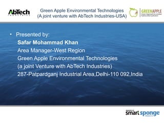 Green Apple Environmental Technologies
          (A joint venture with AbTech Industries-USA)



• Presented by:
  Safar Mohammad Khan
  Area Manager-West Region
  Green Apple Environmental Technologies
  (a joint Venture with AbTech Industries)
  287-Patpardganj Industrial Area,Delhi-110 092,India




                                                     MAKERS OF



                                                                 PRODUCTS
 