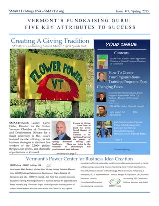 SMART Holdings USA – SMARTvt.org                                                                                              Issue # 7, Spring 2013


                  VERMONT’S FUNDRAISING GURU:
                 FIVE KEY ATTRIBUTES TO SUCCESS

 Creating A Giving Tradition
  SMARTvt Fundraising Subject Matter Expert Speaks Out:                                                            Your Issue

                                                                                                                           Contents
                                                                                                                       SMARTvt’s Curtis s Ostler appointed
                                                                                                                       Director of Central Vermont Chamber
                                                                                                                       of Commerce.



                                                                                                                How To Create
                                                                                                                YourOrganizations
                                                                                                                Training Program, Page
                                                                                                                8.
                                                                                                          Changing Faces
                                                                                                                     Economic Development Guru, Frank
                                                                                                                     Ferguson Appointed CEO of PQ
                                                                                                                     Shelters – Divison of The Armor
                                                                                                                     Group
                                                                                                                     Page Seven
                                                                                                                      SMARTvt’s John Driscoll named

                                                                                                                      new leader for         Otis
                                                                                                                      Elevator in
                                                                                                                      Rhode Island /
                                                                                                                      Eastern MA –
SMARTvtBench Leader, Curtis                                             Experts in Giving                                 Josh Saxe launches Upscale
                                                                                                                      Page 2
                                                                        ….. know how to                                   Value Added Composite
Ostler, Director for the Central
                                                                        push the iconic                                   Carbon Fiber Bicycle
Vermont Chamber of Commerce                                             brand images of                                   Manufacturing and
and Development Director for a                                          Spring          in
                                                                                                                          Distributorship, Flahute Bikes ,
                                                                        Vermont to re-
major university is this issue’s                                        ignite and harvest
featured member offering concrete                                       the    energy of                                    Page 6
business strategies to the front line             spring     donations     driving    phi-
                                                  lanthropy.     There are basics to the
workers of the 7,700+ philan-                     business     of    philanthropy     that
thropies,non-profits, and charitable              professionals need to know.                                       …….. Vermont Spring……..
organizations in Vermont.                         ……See story next page 3…

                   Vermont’s Power Center for Business Idea Creation
                                                                                    consultancy offering sustainable socially responsible applications such as Hands-
SMARTvt.org – SMART Holdings USA
                                                                                    on Engineering, Accounting, Finance, Marketing, New Product Development,
John Mayer, Mark Renkert, Michael Kipp, Michael Hussey, Gabrielle Meunier
                                                                                    Research, Medical Devices and Technology, Pharmaceuticals, Telephony, E-
drive SMART Holdings USA economic Development Engine Creating US
                                                                                    enterprise, IT / IS implementation - service, Merger & Acquisition, LBO, Business
Companies and Jobs . SMARTvt created a task force that provides resources,
                                                                                    Valuation, Forensic                                Accounting, SEC Compliance,
education, training, financing solutions to business startups for approved plans.
                                                                                    Petrochemical Extraction,                          Defense Systems, and global
About SMARTvt.org. Vermont's largest solution provider featuring teams of
                                                                                    manufacturing enterprises.  
subject-matter experts with one voice as one firm; SMARTvt.org, a global
 