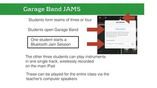 Garage Band JAMS 
Students form teams of three or four 
Students open Garage Band 
One student starts a 
Bluetooth Jam Session 
The other three students can play instruments 
in one single track, wirelessly recorded 
on the main iPad 
These can be played for the entire class via the 
teacher’s computer speakers 
 