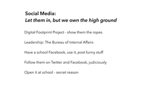 Social Media: 
Let them in, but we own the high ground 
Digital Footprint Project - show them the ropes 
Leadership: The Bureau of Internal Affairs 
Have a school Facebook, use it, post funny stuff 
Follow them on Twitter and Facebook, judiciously 
Open it at school - secret reason 
 