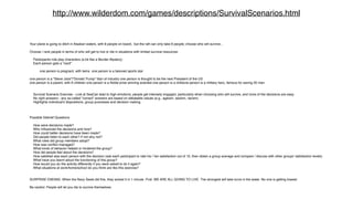 http://www.wilderdom.com/games/descriptions/SurvivalScenarios.html 
Your plane is going to ditch in Alaskan waters, with 8 people on board, but the raft can only take 6 people; choose who will survive... 
Choose / rank people in terms of who will get to live or die in situations with limited survival resources: 
Participants role play characters (a bit like a Murder Mystery) 
Each person gets a "card": 
one person is pregnant, with twins one person is a beloved sports star 
one person is a "Steve Jobs"/"Donald Trump" titan of industry one person is thought to be the next President of the US 
one person is a parent, with 6 children one person is a Noble prize winning scientist one person is a childone person is a military hero, famous for saving 20 men 
Survival Scenario Exercise - Lost at SeaCan lead to high emotions; people get intensely engaged, particularly when choosing who will survive, and none of the decisions are easy. 
No right answers - any so-called "correct" answers are based on debatable values (e.g., ageism, sexism, racism) 
Highlights individual's dispositions, group processes and decision making 
Possible Debrief Questions 
How were decisions made? 
Who influenced the decisions and how? 
How could better decisions have been made? 
Did people listen to each other? if not why not? 
What roles did group members adopt? 
How was conflict managed? 
What kinds of behavior helped or hindered the group? 
How did people feel about the decisions? 
How satisfied was each person with the decision (ask each participant to rate his / her satisfaction out of 10, then obtain a group average and compare / discuss with other groups' satisfaction levels) 
What have you learnt about the functioning of this group? 
How would you do the activity differently if you were asked to do it again? 
What situations at work/home/school do you think are like this exercise? 
SURPRISE ENDING: When the Navy Seals did this, they solved it in 1 minute. First: WE ARE ALL GOING TO LIVE. The strongest will take turns in the water. No one is getting tossed. 
Be careful: People will let you die to survive themselves. 
 