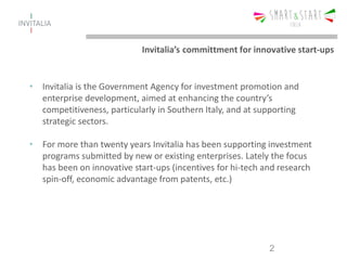Invitalia’s committment for innovative start-ups
• Invitalia is the Government Agency for investment promotion and
enterprise development, aimed at enhancing the country’s
competitiveness, particularly in Southern Italy, and at supporting
strategic sectors.
• For more than twenty years Invitalia has been supporting investment
programs submitted by new or existing enterprises. Lately the focus
has been on innovative start-ups (incentives for hi-tech and research
spin-off, economic advantage from patents, etc.)
2
 