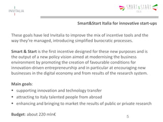 These goals have led Invitalia to improve the mix of incentive tools and the
way they’re managed, introducing simplified burocratic processes.
Smart & Start is the first incentive designed for these new purposes and is
the output of a new policy vision aimed at modernising the business
environment by promoting the creation of favourable conditions for
innovation-driven entrepreneurship and in particular at encouraging new
businesses in the digital economy and from results of the research system.
Main goals:
 supporting innovation and technology transfer
 attracting to Italy talented people from abroad
 enhancing and bringing to market the results of public or private research
Budget: about 220 mln€ 5
Smart&Start Italia for innovative start-ups
 