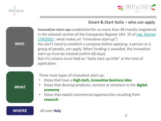 WHO
Innovative start-ups established for no more than 48 months (registered
in the relevant section of the Companies Register (Art. 25 of Leg. Decree
179/2012 : what makes an “innovative start-up”)
You don’t need to establish a company before applying: a person or a
group of people, can apply. When funding is awarded, the innovative
start-up must be created (within 60 days).
Non EU citizens must hold an "Italia start-up VISA" at the time of
application.
6
WHAT
Three main types of innovative start-up:
• those that have a high-tech, innovative business idea
• those that develop products, services or solutions in the digital
economy
• those that exploit commercial opportunities resulting from
research
Smart & Start Italia – who can apply
WHERE All over Italy
 