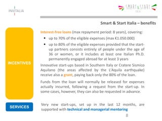 INCENTIVES
Interest-free loans (max repayment period: 8 years), covering:
 up to 70% of the eligible expenses (max €1.050.000)
 up to 80% of the eligible expenses provided that the start-
up partners consists entirely of people under the age of
36 or women, or it includes at least one Italian Ph.D.
permanently engaged abroad for at least 3 years
Innovative start-ups based in Southern Italy or Cratere Sismico
Aquilano (the areas affected by the L'Aquila earthquake)
receive also a grant, paying back only the 80% of the loan.
8
Funds from the loan will normally be released for expenses
actually incurred, following a request from the start-up. In
some cases, however, they can also be requested in advance.
Smart & Start Italia – benefits
SERVICES
Very new start-ups, set up in the last 12 months, are
supported with technical and managerial mentoring
 