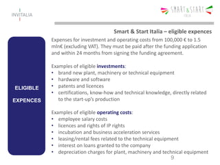 ELIGIBLE
EXPENCES
Expenses for investment and operating costs from 100,000 € to 1.5
mln€ (excluding VAT). They must be paid after the funding application
and within 24 months from signing the funding agreement.
Examples of eligible investments:
• brand new plant, machinery or technical equipment
• hardware and software
• patents and licences
• certifications, know-how and technical knowledge, directly related
to the start-up’s production
Examples of eligible operating costs:
• employee salary costs
• licences and rights of IP rights
• incubation and business acceleration services
• leasing/rental fees related to the technical equipment
• interest on loans granted to the company
• depreciation charges for plant, machinery and technical equipment
9
Smart & Start Italia – eligible expences
 
