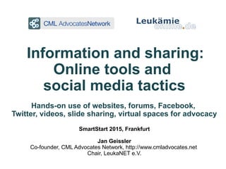 Information and sharing:
Online tools and
social media tactics
Hands-on use of websites, forums, Facebook,
Twitter, videos, slide sharing, virtual spaces for advocacy
SmartStart 2015, Frankfurt
Jan Geissler
Co-founder, CML Advocates Network, http://www.cmladvocates.net
Chair, LeukaNET e.V.
 