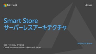 Azure
Smart Store
サーバーレスアーキテクチャ
Issei Hiraoka / @hoisjp
Cloud Solution Architect – Microsoft Japan
2019/10/30 40 min
 