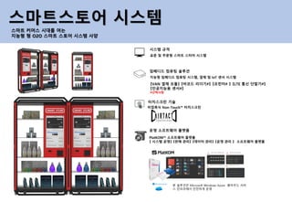 표준 및 주문형 스마트 스터어 시스템
시스템 규격
비접촉식 Non-Touch™ 터치스크린
터치스크린 기술
지능형 임베디드 컴퓨팅 시스템, 결제 및 IoT 센서 시스템
임베디드 컴퓨팅 솔루션
PlatKOM™ 소프트웨어 플랫폼
【 시스템 운영】 【판매 관리】 【데이터 관리】 【운영 관리 】 소프트웨어 플랫폼
운영 소프트웨어 플랫폼
스마트스토어 시스템
스마트 커머스 시대를 여는
지능형 형 O2O 스마트 스토어 시스템 사양
【VAN 결제 모듈】 【바코드 리더기#】 【프린터# 】 【LTE 통신 단말기#】
【인공지능용 센서#】
#선택사항
본 솔루션은 Microsoft Windows Azure 클라우드 서비
스 인프라에서 안전하게 운영
 