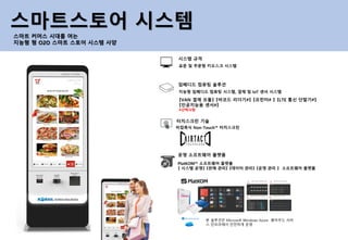 표준 및 주문형 키오스크 시스템
시스템 규격
비접촉식 Non-Touch™ 터치스크린
터치스크린 기술
지능형 임베디드 컴퓨팅 시스템, 결제 및 IoT 센서 시스템
임베디드 컴퓨팅 솔루션
PlatKOM™ 소프트웨어 플랫폼
【 시스템 운영】 【판매 관리】 【데이터 관리】 【운영 관리 】 소프트웨어 플랫폼
운영 소프트웨어 플랫폼
스마트스토어 시스템
스마트 커머스 시대를 여는
지능형 형 O2O 스마트 스토어 시스템 사양
【VAN 결제 모듈】 【바코드 리더기#】 【프린터# 】 【LTE 통신 단말기#】
【인공지능용 센서#】
#선택사항
본 솔루션은 Microsoft Windows Azure 클라우드 서비
스 인프라에서 안전하게 운영
 