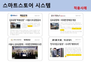 서울시는 김포공항에 사회적 기업
과 협동조합 등이 생산하는 제품을
판매하는 '특별상점'을 열었다고 7
일 밝혔다.
김포공항 국내선 터미널 3층에 69㎡ 규모로 입점한 이 매
장은 지난 5월부터 의류·패션잡화·화장품 등 제품을 시범
판매해 첫 달에 497만원, 3개월 후인 8월에는 1천320만원
의 매출을 올렸다.
서울시, 국내선 터미널 3층 '특별상점'오
픈, 사회적기업·협동조합 제품 80여 종 판
매
상품 정보~가격확인~결제 가능한 언터치
스크린 키오스크 비치, 비대면 쇼핑 트랜
드 반영
마트·홈쇼핑 입점지원, 전용 온라인쇼핑몰
운영 등 판로확보·연계 지속지원
SR은 코로나19 장기화로 인해
비대면·비접촉 생활이 일상화됨
에 따라 고객 간 접촉을 최소화
하기 위해 기존 접촉식 터치스크
린이 설치된 승차권 자동발매기
를 비접촉식 터치스크린으로 변
경했다.
스마트스토어 시스템 적용사례
 