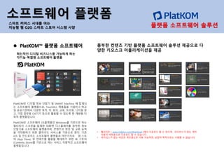 PlatKOM은 디지털 정보 단말기 및 SMART Machine 에 탑재되
는 소프트웨어 플랫폼으로, TouchALL 제품들을 기업이나 학교
및 공공기관에서 다양한 목적, 즉, 회의, 교육, 브리핑, 디지털 광
고, 기업 업무용 OA기기 등으로 활용할 수 있도록 한 개방형 다
목적 플랫폼입니다.
PlatKOM은 소프트웨어 OS플랫폼인 Windows를 기반으로 하는
멀티터치 스크린을 탑재한 대화면 디스플레이를 장착한 정보
단말기용 소프트웨어 플랫폼이며, 콘텐츠의 생성 및 교류 능력
을 극대화하기 위한 클라우드 서비스를 기반으로 한다. 기존
iOS 및 안드로이드 소프트웨어 플랫폼과 마찬가지로 앱 스토
어 (App Store) 및 컨테츠를 활용을 확대하기 위한 씨 스토어
(Contents Store)를 기반으로 하는 서비스 지향적인 소프트웨어
플랫폼입니다.
⚫ PlatKOM™ 플랫폼 소프트웨어
혁신적인 디지털 비즈니스를 가능하게 하는
다기능-복합형 소프트웨어 플랫폼
소프트웨어 플랫폼
스마트 커머스 시대를 여는
지능형 형 O2O 스마트 스토어 시스템 사양
풍부한 컨텐츠 기반 플랫폼 소프트웨어 솔루션 제공으로 다
양한 키오스크 어플리케이션을 제공
• 웹사이트 ( www.rndplus.com/download )에서 다운로드 할 수 있으며, 라이선스가 없는 개인
사용자 버전용으로 다운로드 할 수 있습니다.
• 라이선스가 없는 버전은 개인용도만 사용 가능하면, 상업적 목적으로는 사용할 수 없습니다.
플랫폼 소프트웨어 솔루션
 