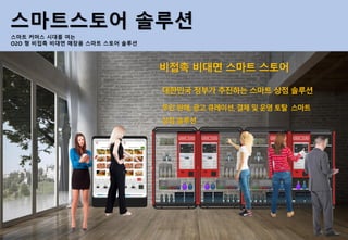 스마트스토어 솔루션
스마트 커머스 시대를 여는
O2O 형 비접촉 비대면 매장용 스마트 스토어 솔루션
비접촉 비대면 스마트 스토어
대한민국 정부가 추진하는 스마트 상점 솔루션
무인 판매, 광고 큐레이션, 결제 및 운영 토탈 스마트
상점 솔루션
 
