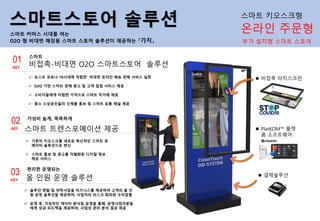 스마트스토어 솔루션
스마트 커머스 시대를 여는
O2O 형 비대면 매장용 스마트 스토어 솔루션이 제공하는 『가치』 부가 설치형 스마트 스토어
비접촉-비대면 O2O 스마트스토어 솔루션
스마트
✓ 포스트 코로나 19시대에 적합한 비대면 온라인 배송 판매 서비스 실현
✓ O2O 기반 스마트 판매 광고 및 고객 접점 서비스 제공
✓ 소비자들에게 저렴한 가격으로 스마트 직거래 제공
✓ 중소 소상공인들의 신제품 홍보 및 스마트 유통 채널 제공
01
KEY
스마트 트렌스포메이션 제공
가성비 높게, 똑똑하게
✓ 기존의 키오스크를 새로운 혁신적인 스마트 큐
레이터 솔루션으로 변신
✓ 스마트 홍보 및 광고를 차별화된 디지털 정보
제공 서비스
02
KEY
올 인원 운영 솔루션
편리한 운영되는
✓ 솔루션 렌탈 및 위탁사업을 비즈니스를 제공하여 고객의 올 인
원 운영 솔루션을 제공하여, 사업자의 리스크 회피와 수익창출
✓ 운영 후, 지속적인 데이터 분석및 운영을 통해, 운영사업자분들
에게 성과 피드백을 제공하여, 사업성 관리 분석 결과 제공
03
KEY
⚫ 비접촉 터치스크린
⚫ PlatKOM™ 플랫
폼 소프트웨어
⚫ 결제솔루션
온라인 주문형
스마트 키오스크형
 