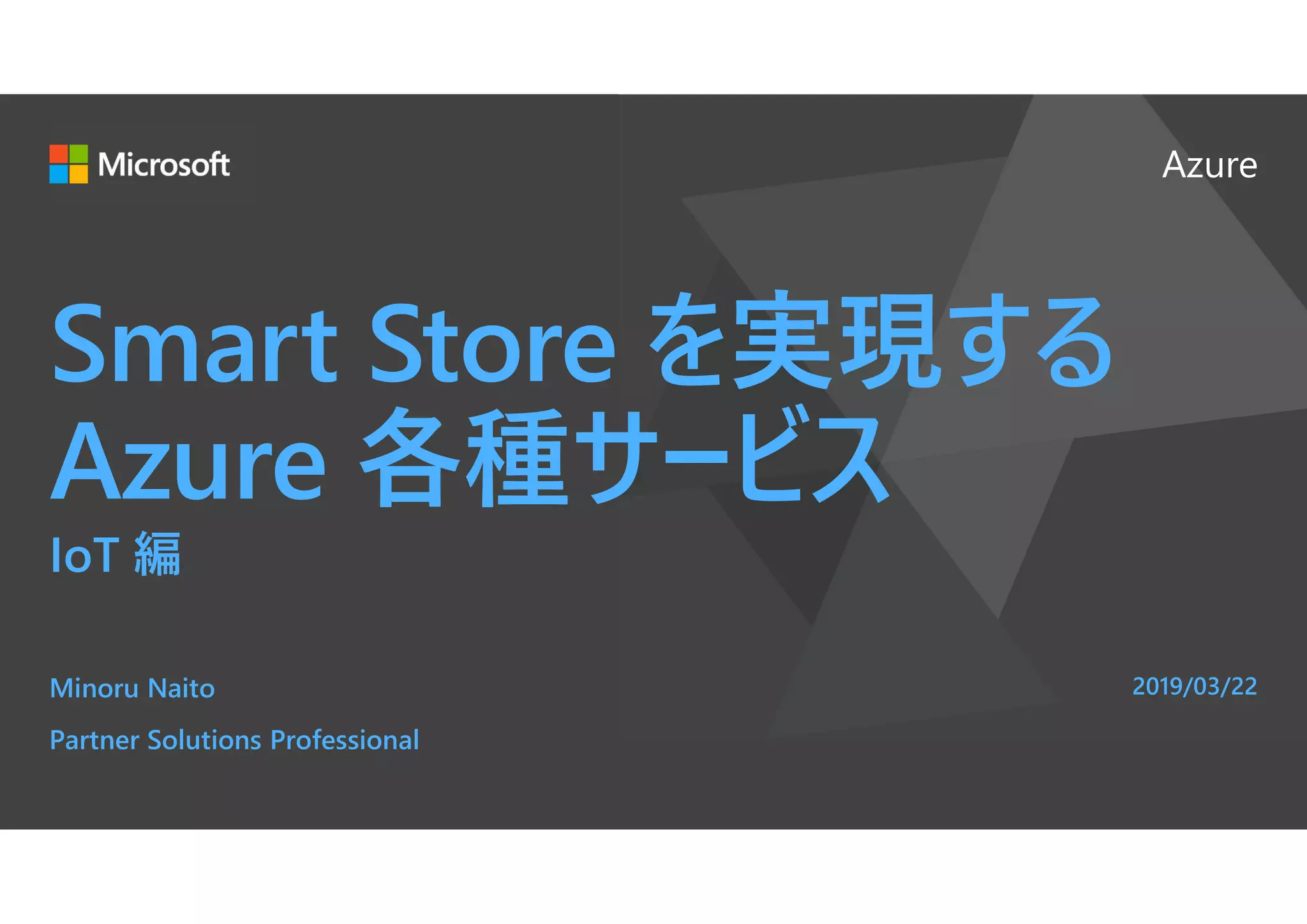 Azure
Smart Store を実現する
Azure 各種サービス
IoT 編
Minoru Naito
Partner Solutions Professional
2019/03/22
 