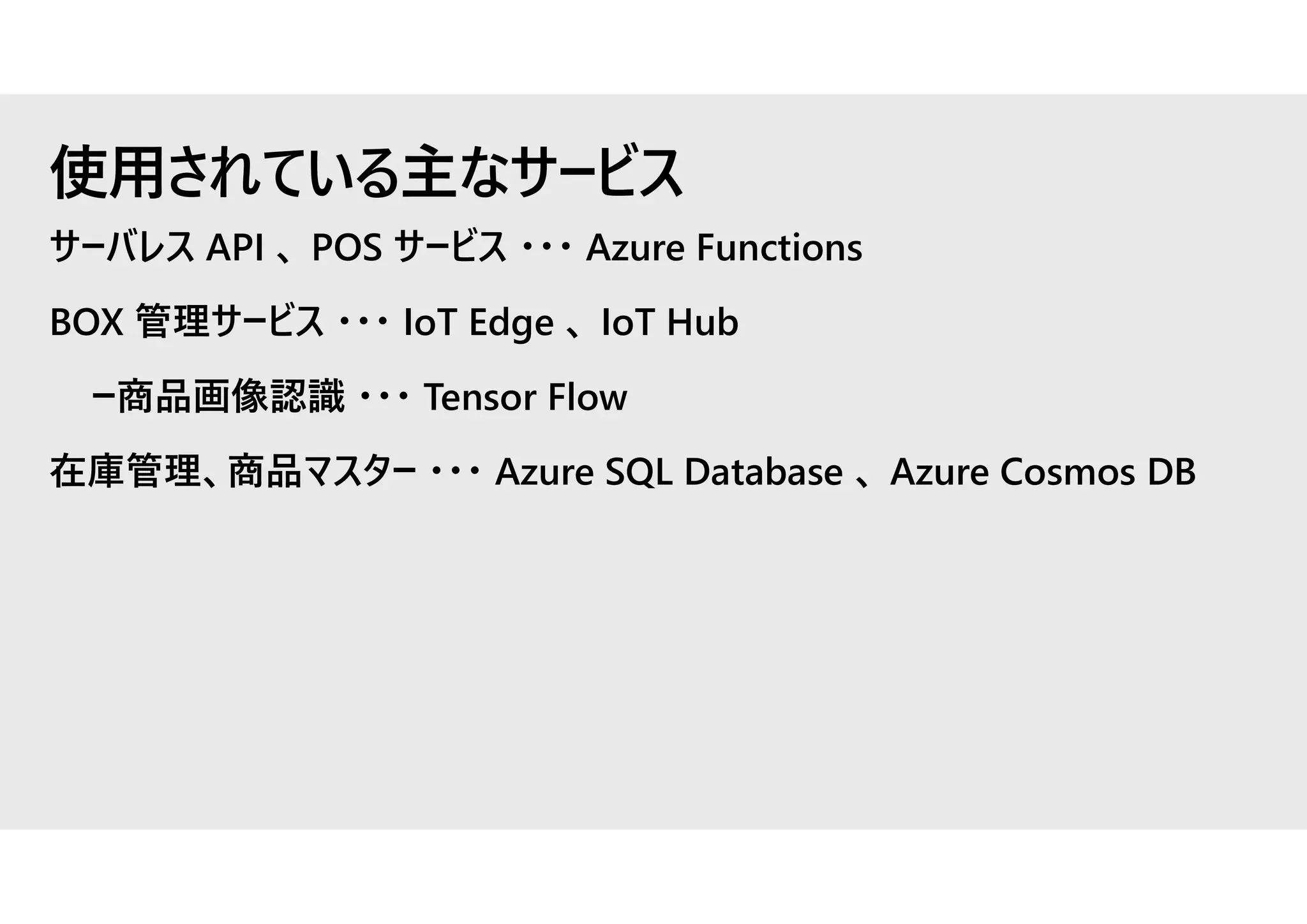サーバレス API 、 POS サービス ・・・ Azure Functions
BOX 管理サービス ・・・ IoT Edge 、 IoT Hub
ー商品画像認識 ・・・ Tensor Flow
在庫管理、商品マスター ・・・ Azure SQL Database 、 Azure Cosmos DB
使用されている主なサービス
 