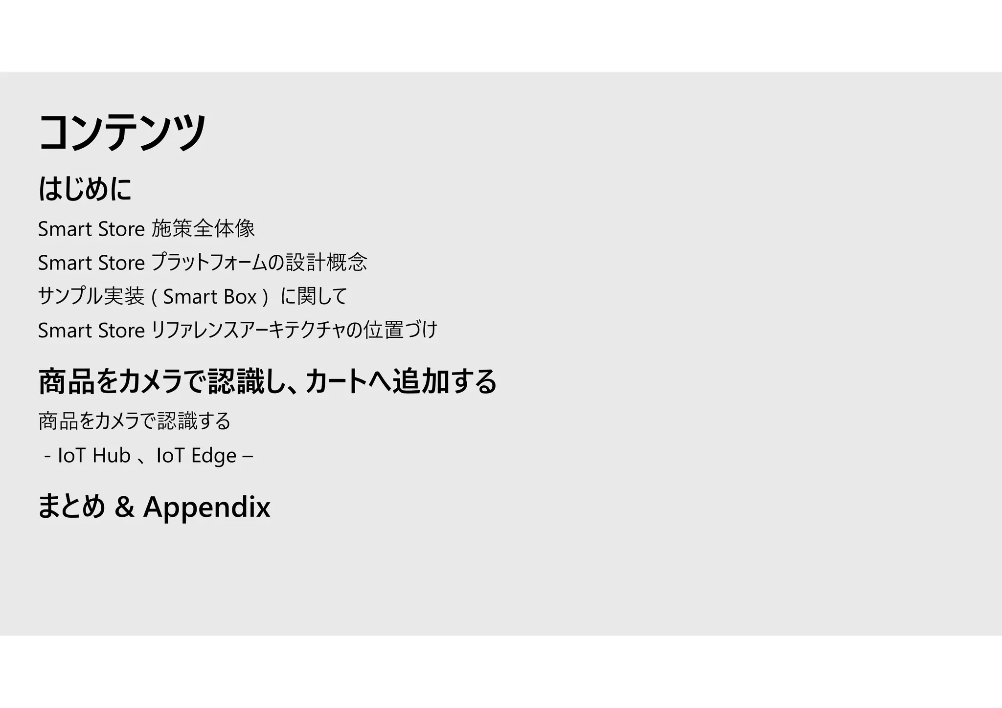 はじめに
Smart Store 施策全体像
Smart Store プラットフォームの設計概念
サンプル実装 ( Smart Box ) に関して
Smart Store リファレンスアーキテクチャの位置づけ
商品をカメラで認識し、カートへ追加する
商品をカメラで認識する
- IoT Hub 、 IoT Edge –
まとめ & Appendix
コンテンツ
 